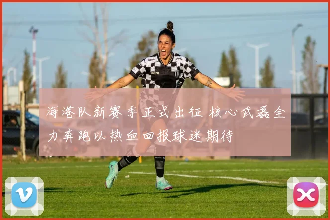 海港队新赛季正式出征 核心武磊全力奔跑以热血回报球迷期待