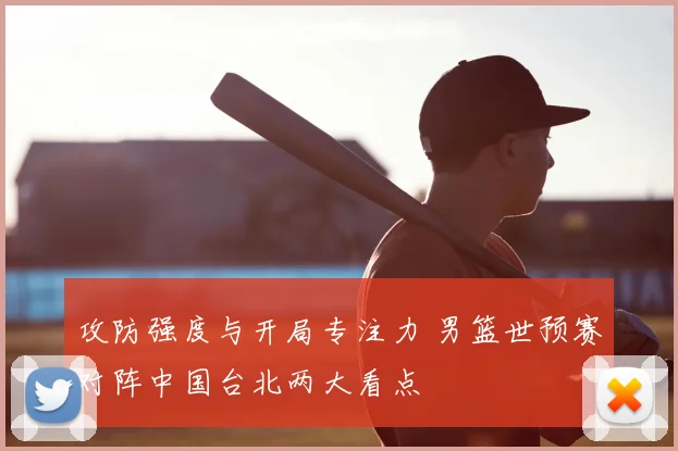 攻防强度与开局专注力 男篮世预赛对阵中国台北两大看点