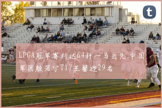 LPGA冠军赛科达64杆一马当先 中国军团殷若宁T17王馨迎29名