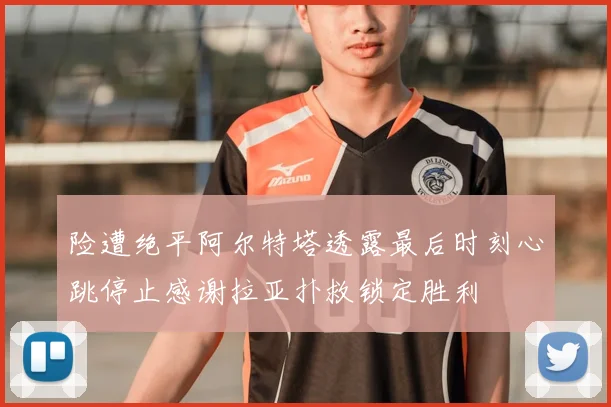 险遭绝平阿尔特塔透露最后时刻心跳停止感谢拉亚扑救锁定胜利