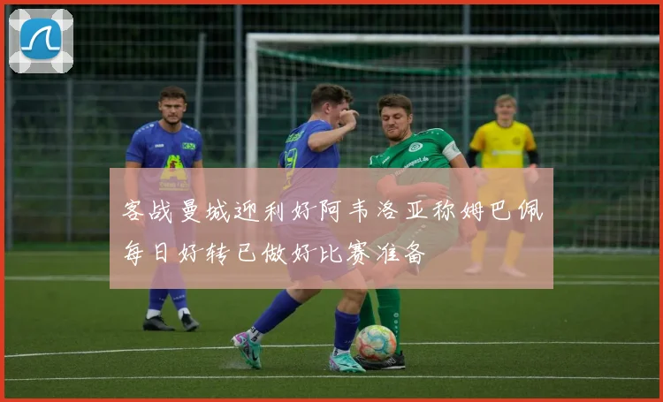 客战曼城迎利好阿韦洛亚称姆巴佩每日好转已做好比赛准备