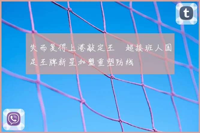 失而复得上港敲定王燊超接班人国足王牌新星加盟重塑防线