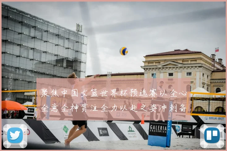 聚焦中国女篮世界杯预选赛以全心全意全神贯注全力以赴之姿冲刺备战