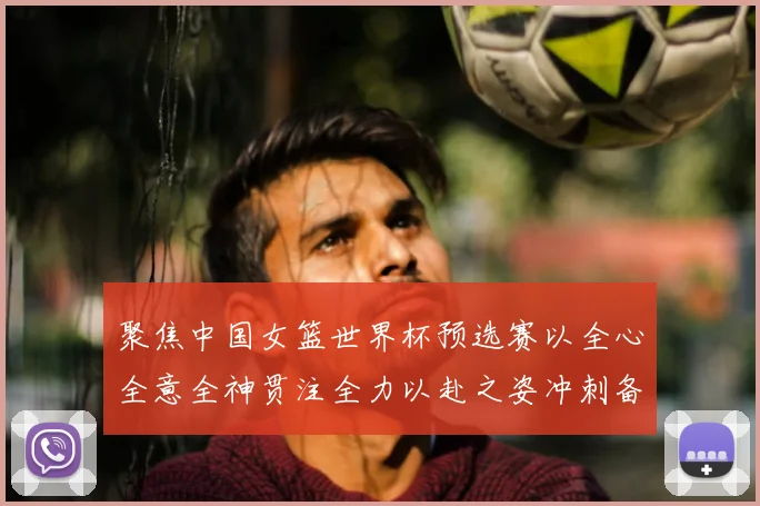 聚焦中国女篮世界杯预选赛以全心全意全神贯注全力以赴之姿冲刺备战