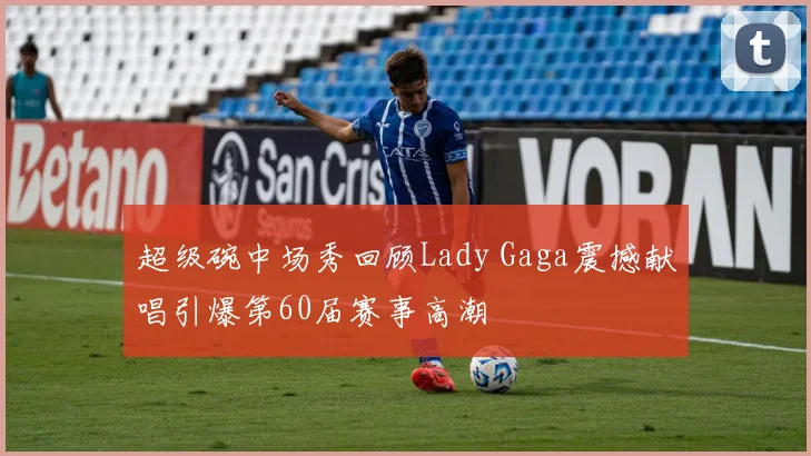 超级碗中场秀回顾Lady Gaga震撼献唱引爆第60届赛事高潮