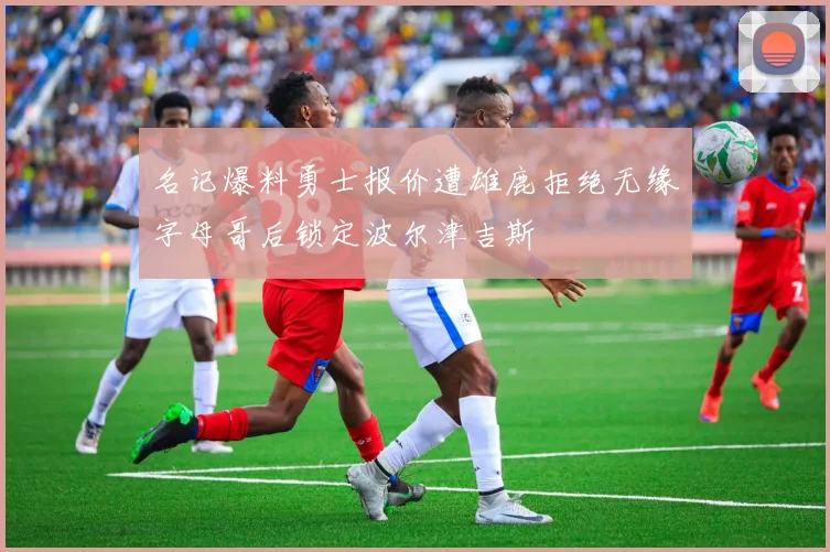 名记爆料勇士报价遭雄鹿拒绝无缘字母哥后锁定波尔津吉斯