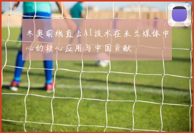 冬奥前线直击AI技术在米兰媒体中心的核心应用与中国贡献