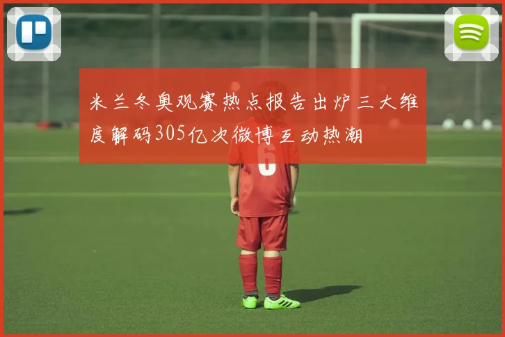 米兰冬奥观赛热点报告出炉三大维度解码305亿次微博互动热潮