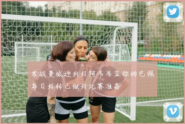 客战曼城迎利好阿韦洛亚称姆巴佩每日好转已做好比赛准备