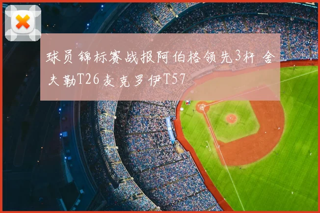 球员锦标赛战报阿伯格领先3杆 舍夫勒T26麦克罗伊T57
